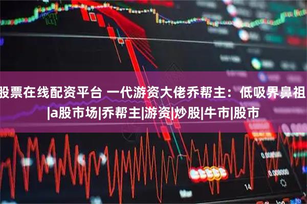 股票在线配资平台 一代游资大佬乔帮主：低吸界鼻祖！|a股市场|乔帮主|游资|炒股|牛市|股市