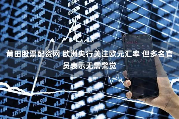 莆田股票配资网 欧洲央行关注欧元汇率 但多名官员表示无需警觉