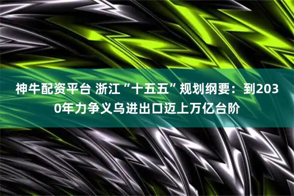 神牛配资平台 浙江“十五五”规划纲要：到2030年力争义乌进出口迈上万亿台阶