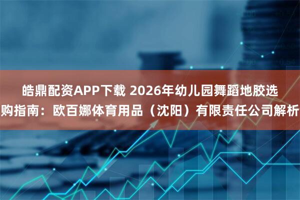 皓鼎配资APP下载 2026年幼儿园舞蹈地胶选购指南：欧百娜体育用品（沈阳）有限责任公司解析